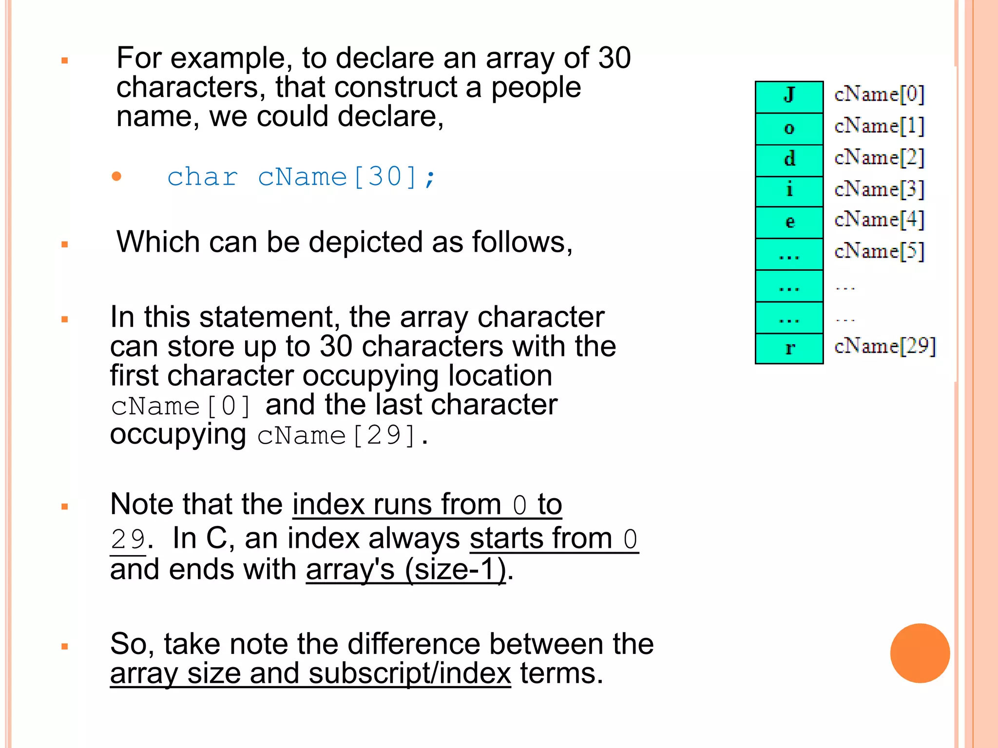  For example, to declare an array of 30
characters, that construct a people
name, we could declare,
 char cName[30];
 Which can be depicted as follows,
 In this statement, the array character
can store up to 30 characters with the
first character occupying location
cName[0] and the last character
occupying cName[29].
 Note that the index runs from 0 to
29. In C, an index always starts from 0
and ends with array's (size-1).
 So, take note the difference between the
array size and subscript/index terms.
 