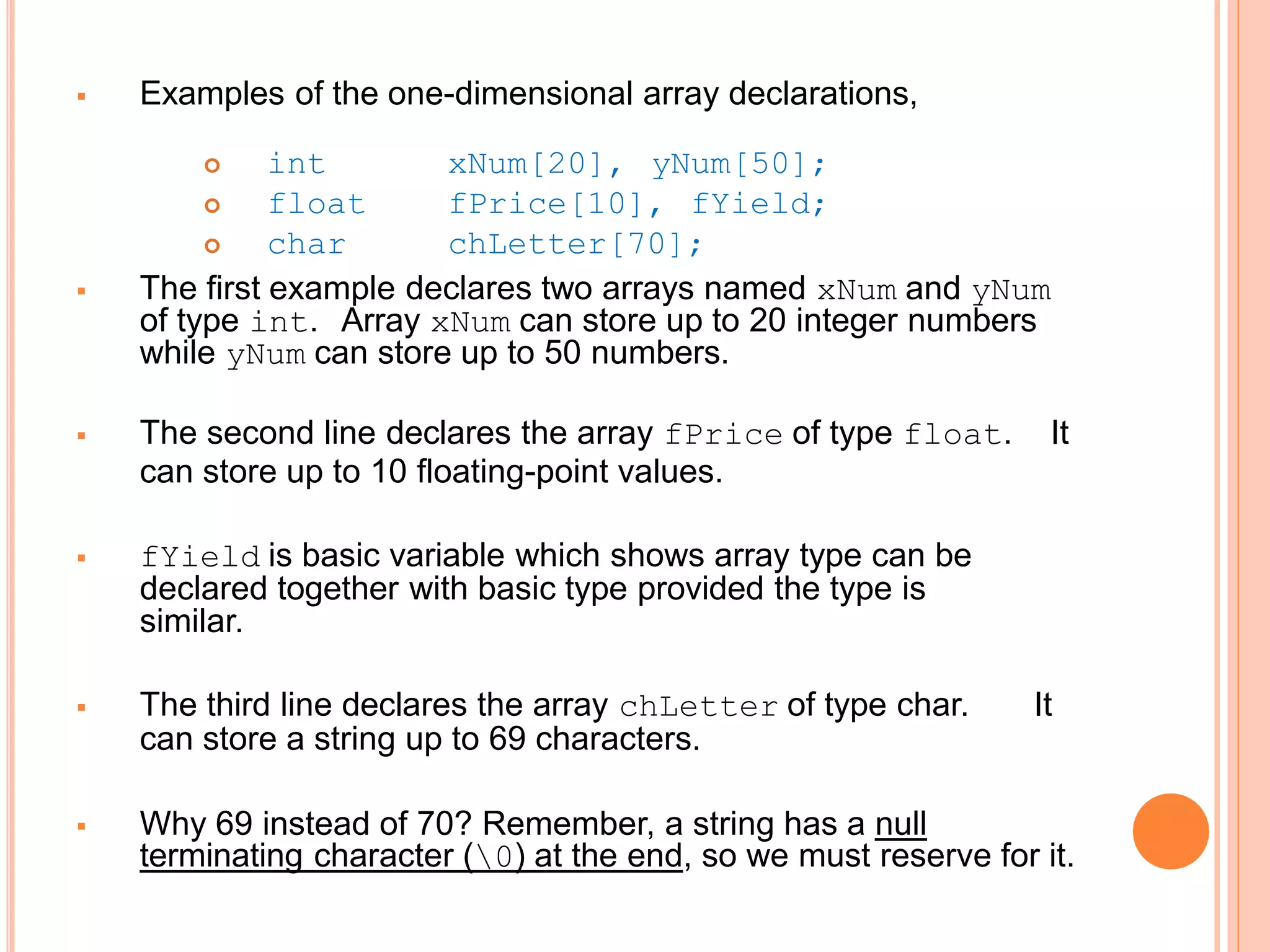  Examples of the one-dimensional array declarations,
 int
 float
 char
xNum[20], yNum[50];
fPrice[10], fYield;
chLetter[70];
 The first example declares two arrays named xNum and yNum
of type int. Array xNum can store up to 20 integer numbers
while yNum can store up to 50 numbers.
 The second line declares the array fPrice of type float. It
can store up to 10 floating-point values.
 fYield is basic variable which shows array type can be
declared together with basic type provided the type is
similar.
 The third line declares the array chLetter of type char. It
can store a string up to 69 characters.
 Why 69 instead of 70? Remember, a string has a null
terminating character (0) at the end, so we must reserve for it.
 