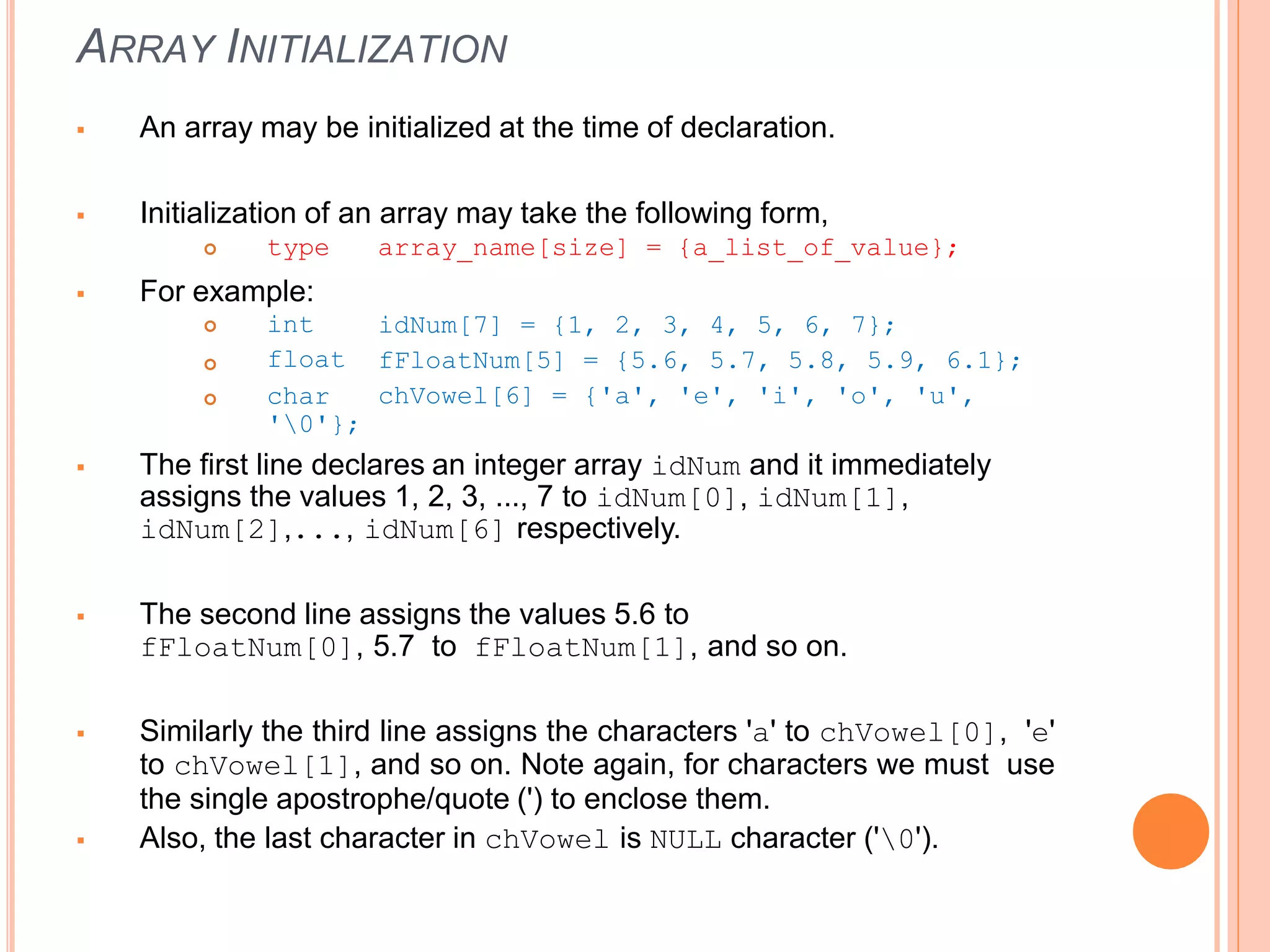 ARRAY INITIALIZATION
 An array may be initialized at the time of declaration.
 Initialization of an array may take the following form,
 type array_name[size] = {a_list_of_value};
 For example:


idNum[7] = {1, 2, 3, 4, 5, 6, 7};
fFloatNum[5] = {5.6, 5.7, 5.8, 5.9, 6.1};
chVowel[6] = {'a', 'e', 'i', 'o', 'u',
 int
float
char
'0'};
 The first line declares an integer array idNum and it immediately
assigns the values 1, 2, 3, ..., 7 to idNum[0], idNum[1],
idNum[2],..., idNum[6] respectively.
 The second line assigns the values 5.6 to
fFloatNum[0], 5.7 to fFloatNum[1], and so on.
 Similarly the third line assigns the characters 'a' to chVowel[0], 'e'
to chVowel[1], and so on. Note again, for characters we must use
the single apostrophe/quote (') to enclose them.
 Also, the last character in chVowel is NULL character ('0').
 