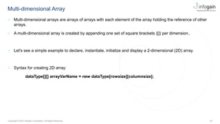 12
Copyright © 2021 Infogain Corporation. All Rights Reserved.
Multi-dimensional Array
◌ Multi-dimensional arrays are arrays of arrays with each element of the array holding the reference of other
arrays.
◌ A multi-dimensional array is created by appending one set of square brackets ([]) per dimension..
◌ Let's see a simple example to declare, instantiate, initialize and display a 2-dimensional (2D) array.
◌ Syntax for creating 2D array:
dataType[][] arrayVarName = new dataType[rowsize][columnsize];
 
