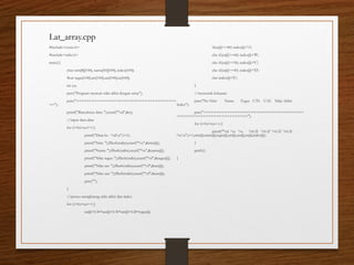 #include<conio.h>
#include<stdio.h>
main(){
char nim[8][100], nama[50][100], index[100];
float tugas[100],uts[100],uas[100],na[100];
int i,n;
puts("Program mencari nilai akhir dengan array");
puts("======================================
==");
printf("Banyaknya data: ");scanf("%d",&n);
//input data-data
for (i=0;i<n;i++){
printf("Data ke - %dn",i+1);
printf("Nim: ");fflush(stdin);scanf("%s",&nim[i]);
printf("Nama: ");fflush(stdin);scanf("%s",&nama[i]);
printf("Nilai tugas: ");fflush(stdin);scanf("%f",&tugas[i]);
printf("Nilai uts: ");fflush(stdin);scanf("%f",&uts[i]);
printf("Nilai uas: ");fflush(stdin);scanf("%f",&uas[i]);
puts("");
}
//proses menghitung nilai akhir dan index
for (i=0;i<n;i++){
na[i]=0.50*uas[i]+0.30*uts[i]+0.20*tugas[i];
if(na[i]>=80) index[i]='A';
else if(na[i]>=68) index[i]='B';
else if(na[i]>=56) index[i]='C';
else if(na[i]>=45) index[i]='D';
else index[i]='E';
}
//mencetak keluaran
puts("No Nim Nama Tugas UTS UAS Nilai Akhir
Index");
puts("======================================
===========================");
for (i=0;i<n;i++){
printf("%d %s %s %0.2f %0.2f %0.2f %0.2f
%cn",i+1,nim[i],nama[i],tugas[i],uts[i],uas[i],na[i],index[i]);
}
getch();
}
Lat_array.cpp
 