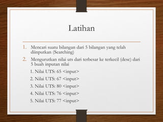 Latihan
1. Mencari suatu bilangan dari 5 bilangan yang telah
diinputkan (Searching)
2. Mengurutkan nilai uts dari terbesar ke terkecil (desc) dari
5 buah inputan nilai
1. Nilai UTS: 65 <input>
2. Nilai UTS: 67 <input>
3. Nilai UTS: 80 <input>
4. Nilai UTS: 76 <input>
5. Nilai UTS: 77 <input>
 