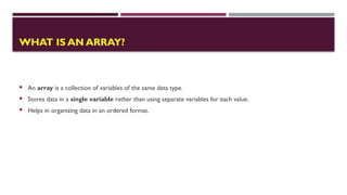 WHAT IS AN ARRAY?
 An array is a collection of variables of the same data type.
 Stores data in a single variable rather than using separate variables for each value.
 Helps in organizing data in an ordered format.
 