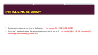  You can assign values at the time of declaration: int numbers[5] = {10, 20, 30, 40, 50};
 If you don’t specify all values, the remaining elements will be set to 0: int numbers[5] = {10, 20} // numbers[2],
numbers[3], and numbers[4] are set to 0
INITIALIZING AN ARRAY
 