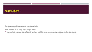 SUMMARY
Arrays store multiple values in a single variable.
Each element in an array has a unique index.
 Arrays help manage data efficiently and are useful in programs involving multiple similar data items.
 
