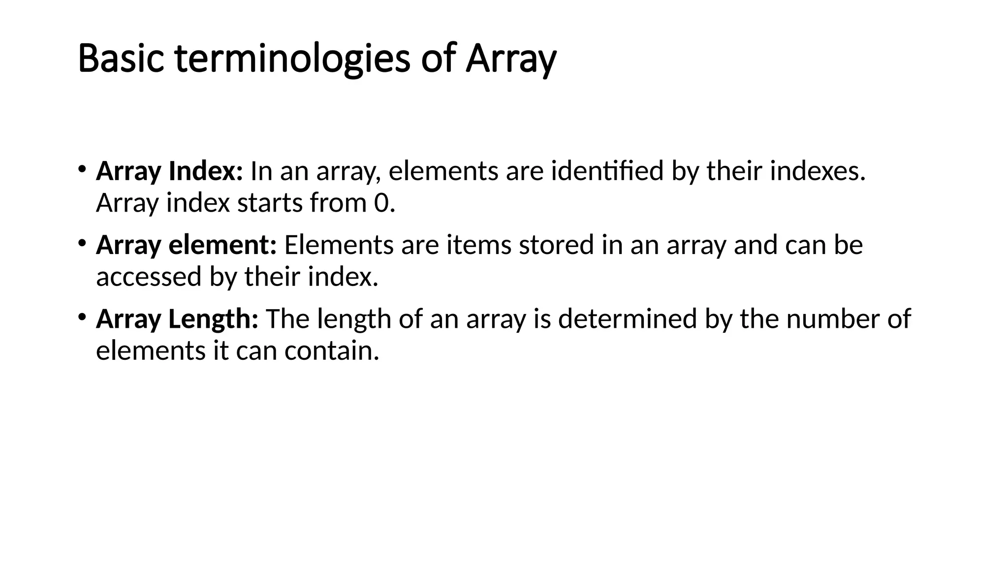 Basic terminologies of Array
• Array Index: In an array, elements are identified by their indexes.
Array index starts from 0.
• Array element: Elements are items stored in an array and can be
accessed by their index.
• Array Length: The length of an array is determined by the number of
elements it can contain.
 