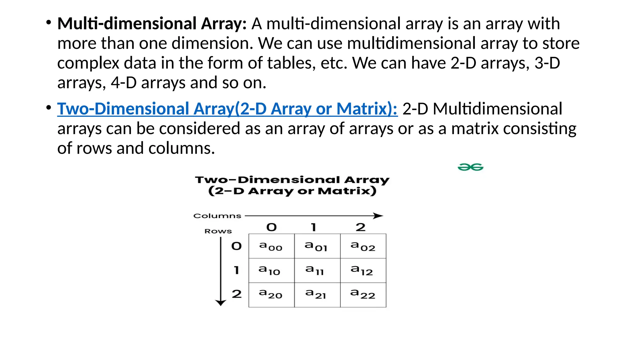 • Multi-dimensional Array: A multi-dimensional array is an array with
more than one dimension. We can use multidimensional array to store
complex data in the form of tables, etc. We can have 2-D arrays, 3-D
arrays, 4-D arrays and so on.
• Two-Dimensional Array(2-D Array or Matrix): 2-D Multidimensional
arrays can be considered as an array of arrays or as a matrix consisting
of rows and columns.
 