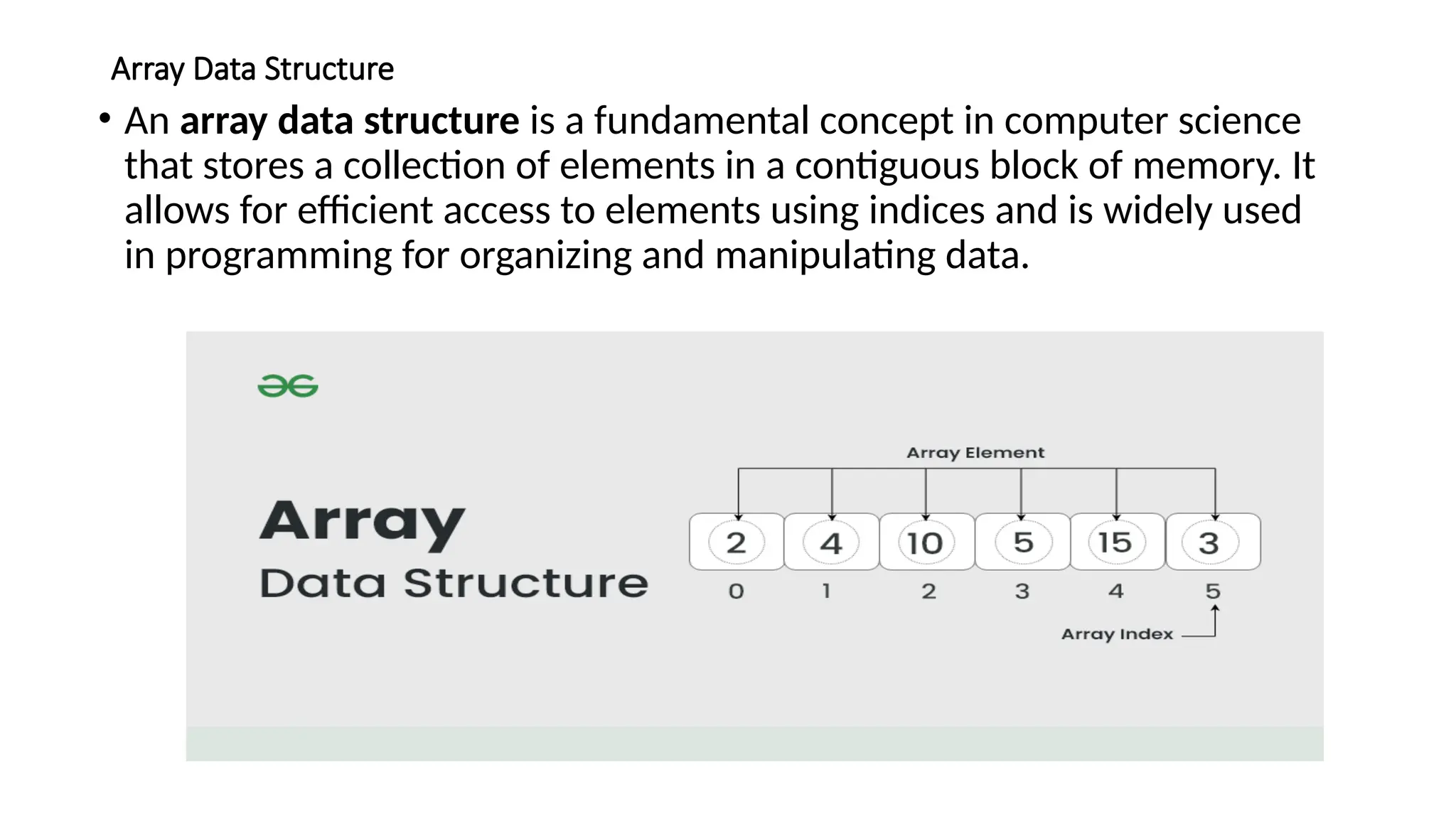 Array Data Structure
• An array data structure is a fundamental concept in computer science
that stores a collection of elements in a contiguous block of memory. It
allows for efficient access to elements using indices and is widely used
in programming for organizing and manipulating data.
 