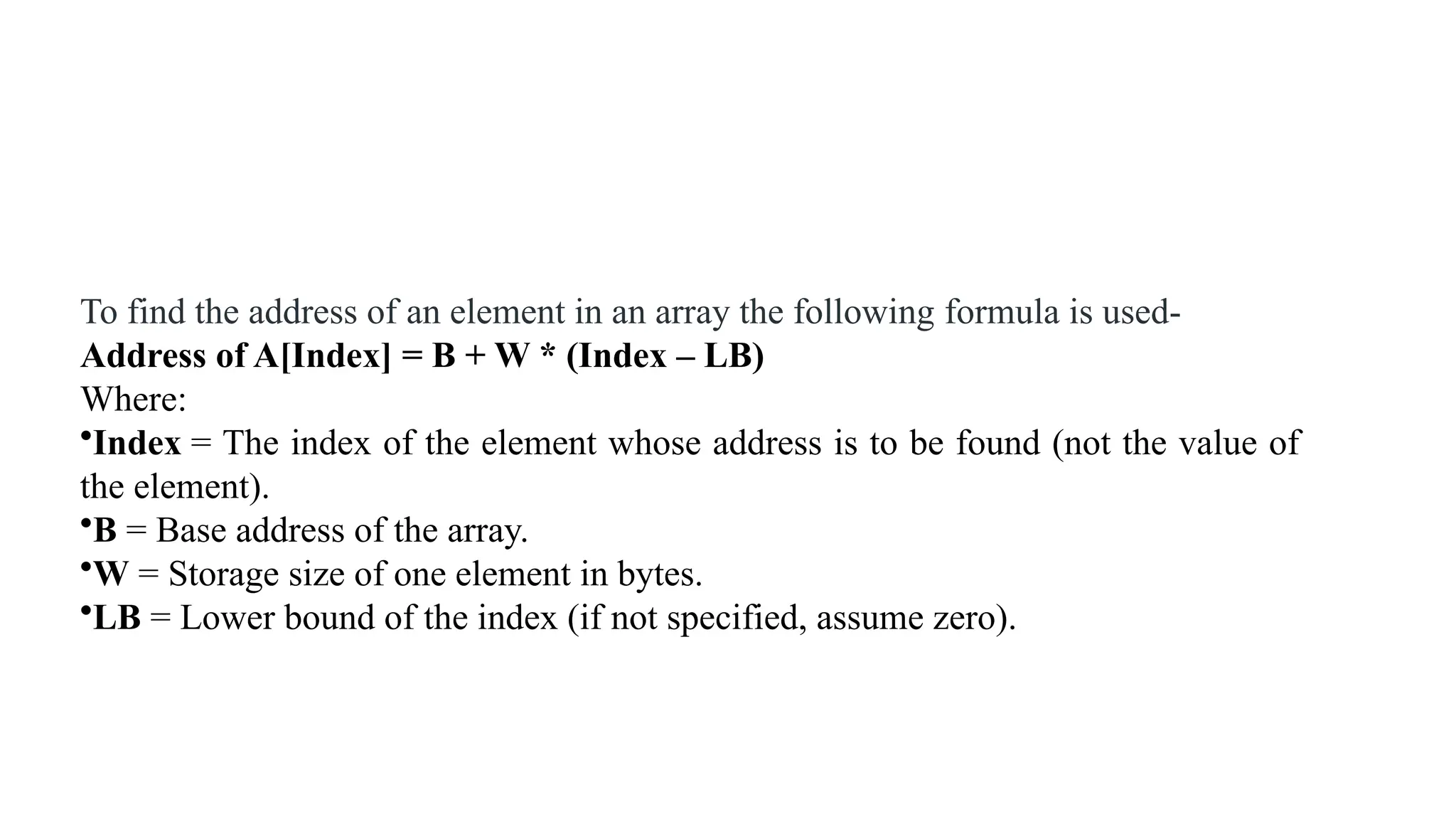 To find the address of an element in an array the following formula is used-
Address of A[Index] = B + W * (Index – LB)
Where:
•Index = The index of the element whose address is to be found (not the value of
the element).
•B = Base address of the array.
•W = Storage size of one element in bytes.
•LB = Lower bound of the index (if not specified, assume zero).
 