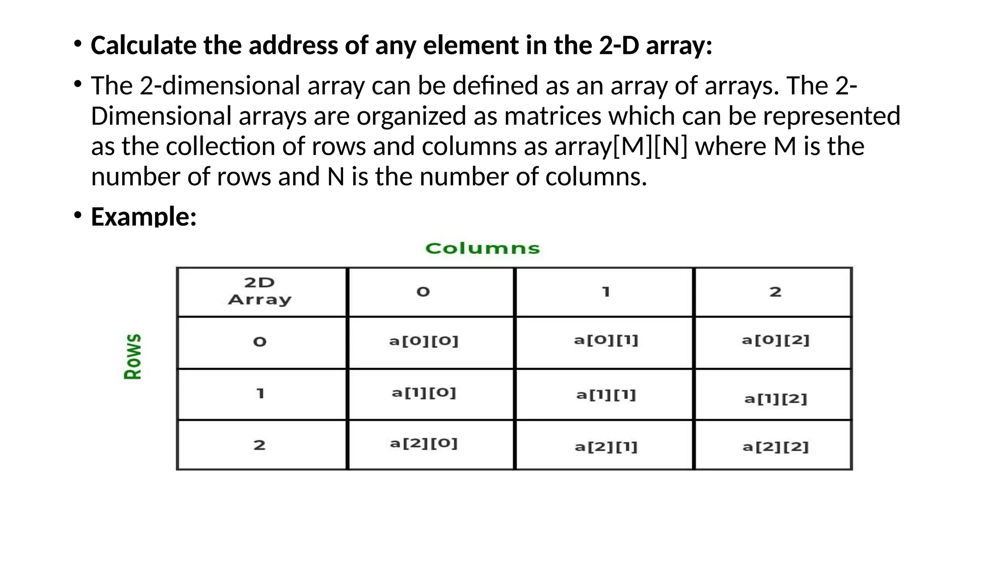 • Calculate the address of any element in the 2-D array:
• The 2-dimensional array can be defined as an array of arrays. The 2-
Dimensional arrays are organized as matrices which can be represented
as the collection of rows and columns as array[M][N] where M is the
number of rows and N is the number of columns.
• Example:
 