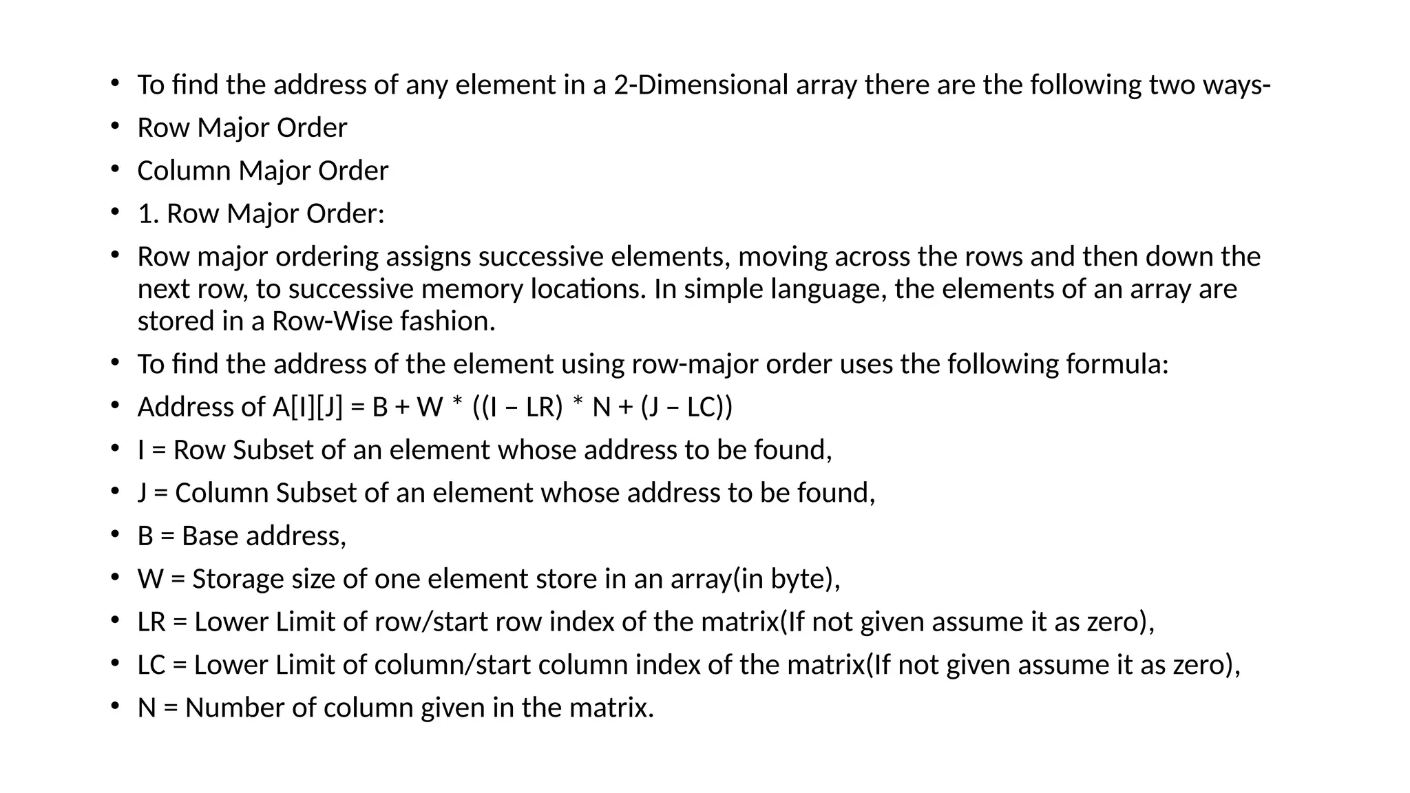• To find the address of any element in a 2-Dimensional array there are the following two ways-
• Row Major Order
• Column Major Order
• 1. Row Major Order:
• Row major ordering assigns successive elements, moving across the rows and then down the
next row, to successive memory locations. In simple language, the elements of an array are
stored in a Row-Wise fashion.
• To find the address of the element using row-major order uses the following formula:
• Address of A[I][J] = B + W * ((I – LR) * N + (J – LC))
• I = Row Subset of an element whose address to be found,
• J = Column Subset of an element whose address to be found,
• B = Base address,
• W = Storage size of one element store in an array(in byte),
• LR = Lower Limit of row/start row index of the matrix(If not given assume it as zero),
• LC = Lower Limit of column/start column index of the matrix(If not given assume it as zero),
• N = Number of column given in the matrix.
 