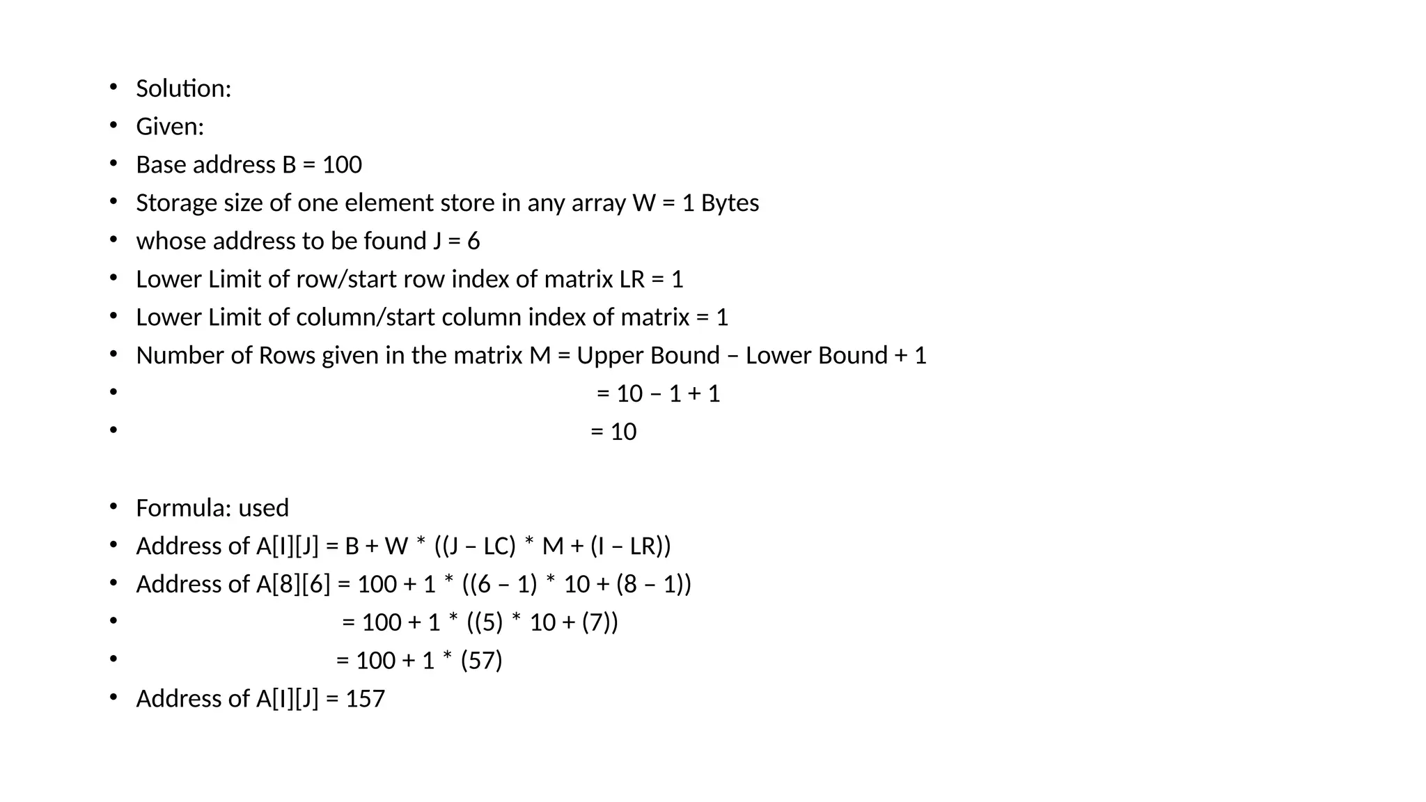 • Solution:
• Given:
• Base address B = 100
• Storage size of one element store in any array W = 1 Bytes
• whose address to be found J = 6
• Lower Limit of row/start row index of matrix LR = 1
• Lower Limit of column/start column index of matrix = 1
• Number of Rows given in the matrix M = Upper Bound – Lower Bound + 1
• = 10 – 1 + 1
• = 10
• Formula: used
• Address of A[I][J] = B + W * ((J – LC) * M + (I – LR))
• Address of A[8][6] = 100 + 1 * ((6 – 1) * 10 + (8 – 1))
• = 100 + 1 * ((5) * 10 + (7))
• = 100 + 1 * (57)
• Address of A[I][J] = 157
 