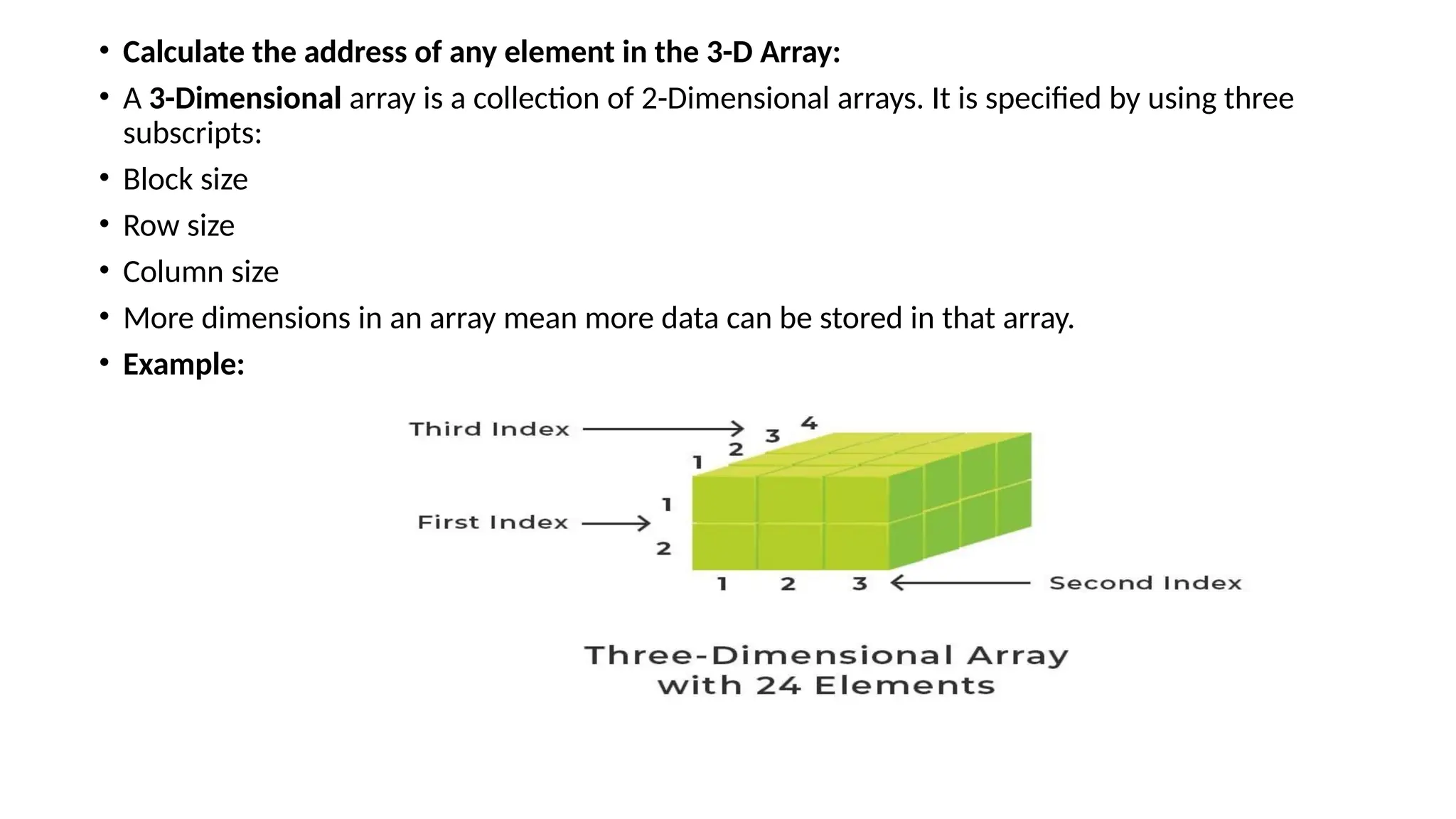 • Calculate the address of any element in the 3-D Array:
• A 3-Dimensional array is a collection of 2-Dimensional arrays. It is specified by using three
subscripts:
• Block size
• Row size
• Column size
• More dimensions in an array mean more data can be stored in that array.
• Example:
 