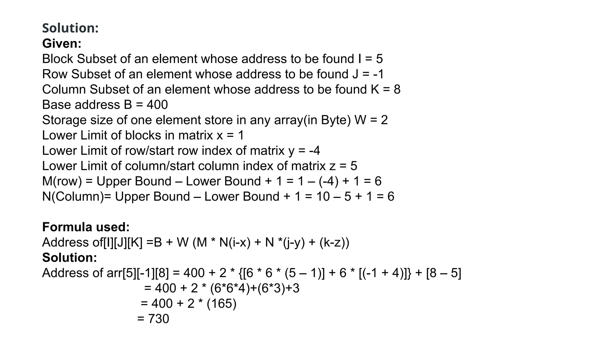 Solution:
Given:
Block Subset of an element whose address to be found I = 5
Row Subset of an element whose address to be found J = -1
Column Subset of an element whose address to be found K = 8
Base address B = 400
Storage size of one element store in any array(in Byte) W = 2
Lower Limit of blocks in matrix x = 1
Lower Limit of row/start row index of matrix y = -4
Lower Limit of column/start column index of matrix z = 5
M(row) = Upper Bound – Lower Bound + 1 = 1 – (-4) + 1 = 6
N(Column)= Upper Bound – Lower Bound + 1 = 10 – 5 + 1 = 6
Formula used:
Address of[I][J][K] =B + W (M * N(i-x) + N *(j-y) + (k-z))
Solution:
Address of arr[5][-1][8] = 400 + 2 * {[6 * 6 * (5 – 1)] + 6 * [(-1 + 4)]} + [8 – 5]
= 400 + 2 * (6*6*4)+(6*3)+3
= 400 + 2 * (165)
= 730
 