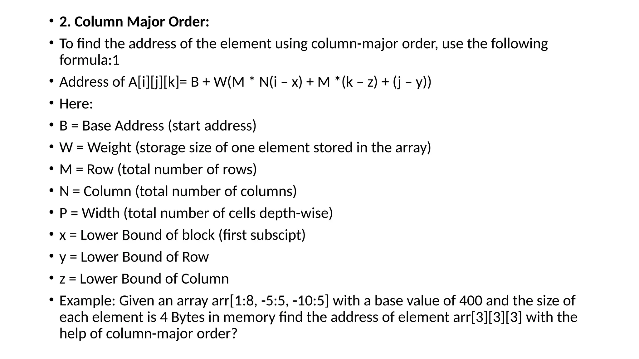 • 2. Column Major Order:
• To find the address of the element using column-major order, use the following
formula:1
• Address of A[i][j][k]= B + W(M * N(i – x) + M *(k – z) + (j – y))
• Here:
• B = Base Address (start address)
• W = Weight (storage size of one element stored in the array)
• M = Row (total number of rows)
• N = Column (total number of columns)
• P = Width (total number of cells depth-wise)
• x = Lower Bound of block (first subscipt)
• y = Lower Bound of Row
• z = Lower Bound of Column
• Example: Given an array arr[1:8, -5:5, -10:5] with a base value of 400 and the size of
each element is 4 Bytes in memory find the address of element arr[3][3][3] with the
help of column-major order?
 