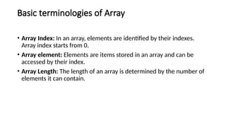 Basic terminologies of Array
• Array Index: In an array, elements are identified by their indexes.
Array index starts from 0.
• Array element: Elements are items stored in an array and can be
accessed by their index.
• Array Length: The length of an array is determined by the number of
elements it can contain.
 