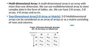 • Multi-dimensional Array: A multi-dimensional array is an array with
more than one dimension. We can use multidimensional array to store
complex data in the form of tables, etc. We can have 2-D arrays, 3-D
arrays, 4-D arrays and so on.
• Two-Dimensional Array(2-D Array or Matrix): 2-D Multidimensional
arrays can be considered as an array of arrays or as a matrix consisting
of rows and columns.
 