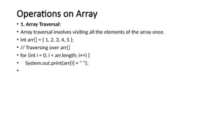 Operations on Array
• 1. Array Traversal:
• Array traversal involves visiting all the elements of the array once.
• int arr[] = { 1, 2, 3, 4, 5 };
• // Traversing over arr[]
• for (int i = 0; i < arr.length; i++) {
• System.out.print(arr[i] + " ");
•
 