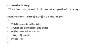 • 2. Insertion in Array:
• We can insert one or multiple elements at any position in the array.
• static void insertElement(int arr[], int n, int x, int pos)
• {
• // shift elements to the right
• // which are on the right side of pos
• for (int i = n - 1; i >= pos; i--)
• arr[i + 1] = arr[i];
• arr[pos] = x;
• }
 