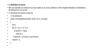 • 3. Deletion in Array:
• We can delete an element at any index in an array. Below is the implementation of Deletion
of element in an array:
• // function to search a key to
• // be deleted
• static int findElement(int arr[], int n, int key)
• {
• int i;
• for (i = 0; i < n; i++)
• if (arr[i] == key)
• return i;
• // Return -1 if key is not found
• return -1;
• }
•
 