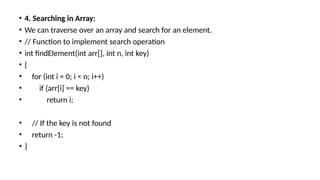 • 4. Searching in Array:
• We can traverse over an array and search for an element.
• // Function to implement search operation
• int findElement(int arr[], int n, int key)
• {
• for (int i = 0; i < n; i++)
• if (arr[i] == key)
• return i;
• // If the key is not found
• return -1;
• }
 