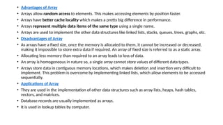 • Advantages of Array
• Arrays allow random access to elements. This makes accessing elements by position faster.
• Arrays have better cache locality which makes a pretty big difference in performance.
• Arrays represent multiple data items of the same type using a single name.
• Arrays are used to implement the other data structures like linked lists, stacks, queues, trees, graphs, etc.
• Disadvantages of Array
• As arrays have a fixed size, once the memory is allocated to them, it cannot be increased or decreased,
making it impossible to store extra data if required. An array of fixed size is referred to as a static array.
• Allocating less memory than required to an array leads to loss of data.
• An array is homogeneous in nature so, a single array cannot store values of different data types.
• Arrays store data in contiguous memory locations, which makes deletion and insertion very difficult to
implement. This problem is overcome by implementing linked lists, which allow elements to be accessed
sequentially.
• Applications of Array
• They are used in the implementation of other data structures such as array lists, heaps, hash tables,
vectors, and matrices.
• Database records are usually implemented as arrays.
• It is used in lookup tables by computer.
 