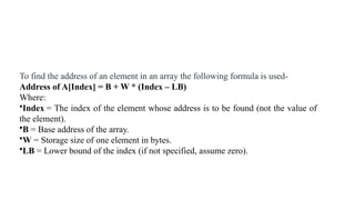 To find the address of an element in an array the following formula is used-
Address of A[Index] = B + W * (Index – LB)
Where:
•Index = The index of the element whose address is to be found (not the value of
the element).
•B = Base address of the array.
•W = Storage size of one element in bytes.
•LB = Lower bound of the index (if not specified, assume zero).
 