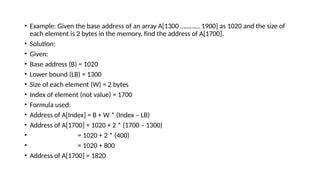 • Example: Given the base address of an array A[1300 ………… 1900] as 1020 and the size of
each element is 2 bytes in the memory, find the address of A[1700].
• Solution:
• Given:
• Base address (B) = 1020
• Lower bound (LB) = 1300
• Size of each element (W) = 2 bytes
• Index of element (not value) = 1700
• Formula used:
• Address of A[Index] = B + W * (Index – LB)
• Address of A[1700] = 1020 + 2 * (1700 – 1300)
• = 1020 + 2 * (400)
• = 1020 + 800
• Address of A[1700] = 1820
 