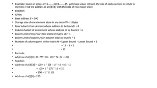 • Example: Given an array, arr[1………10][1………15] with base value 100 and the size of each element is 1 Byte in
memory. Find the address of arr[8][6] with the help of row-major order.
• Solution:
• Given:
• Base address B = 100
• Storage size of one element store in any array W = 1 Bytes
• Row Subset of an element whose address to be found I = 8
• Column Subset of an element whose address to be found J = 6
• Lower Limit of row/start row index of matrix LR = 1
• Lower Limit of column/start column index of matrix = 1
• Number of column given in the matrix N = Upper Bound – Lower Bound + 1
• = 15 – 1 + 1
• = 15
• Formula:
• Address of A[I][J] = B + W * ((I – LR) * N + (J – LC))
• Solution:
• Address of A[8][6] = 100 + 1 * ((8 – 1) * 15 + (6 – 1))
• = 100 + 1 * ((7) * 15 + (5))
• = 100 + 1 * (110)
• Address of A[I][J] = 210
 
