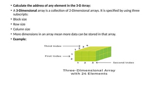 • Calculate the address of any element in the 3-D Array:
• A 3-Dimensional array is a collection of 2-Dimensional arrays. It is specified by using three
subscripts:
• Block size
• Row size
• Column size
• More dimensions in an array mean more data can be stored in that array.
• Example:
 