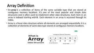 Array Definition
• An array is a collection of items of the same variable type that are stored at
contiguous memory locations. It’s one of the most popular and simple data
structures and is often used to implement other data structures. Each item in an
array is indexed starting with 0 . Each element in an array is accessed through its
index.
• Array is a linear data structure where all elements are arranged sequentially. It is a
collection of elements of same data type stored at contiguous memory locations.
 