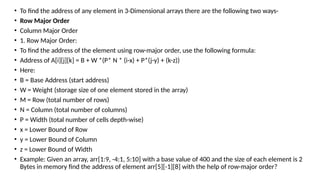 • To find the address of any element in 3-Dimensional arrays there are the following two ways-
• Row Major Order
• Column Major Order
• 1. Row Major Order:
• To find the address of the element using row-major order, use the following formula:
• Address of A[i][j][k] = B + W *(P* N * (i-x) + P*(j-y) + (k-z))
• Here:
• B = Base Address (start address)
• W = Weight (storage size of one element stored in the array)
• M = Row (total number of rows)
• N = Column (total number of columns)
• P = Width (total number of cells depth-wise)
• x = Lower Bound of Row
• y = Lower Bound of Column
• z = Lower Bound of Width
• Example: Given an array, arr[1:9, -4:1, 5:10] with a base value of 400 and the size of each element is 2
Bytes in memory find the address of element arr[5][-1][8] with the help of row-major order?
 