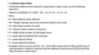• 2. Column Major Order:
• To find the address of the element using column-major order, use the following
formula:1
• Address of A[i][j][k]= B + W(M * N(i – x) + M *(k – z) + (j – y))
• Here:
• B = Base Address (start address)
• W = Weight (storage size of one element stored in the array)
• M = Row (total number of rows)
• N = Column (total number of columns)
• P = Width (total number of cells depth-wise)
• x = Lower Bound of block (first subscipt)
• y = Lower Bound of Row
• z = Lower Bound of Column
• Example: Given an array arr[1:8, -5:5, -10:5] with a base value of 400 and the size of
each element is 4 Bytes in memory find the address of element arr[3][3][3] with the
help of column-major order?
 