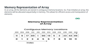Memory Representation of Array
In an array, all the elements are stored in contiguous memory locations. So, if we initialize an array, the
elements will be allocated sequentially in memory. This allows for efficient access and manipulation of
elements.
 