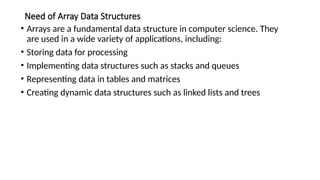 Need of Array Data Structures
• Arrays are a fundamental data structure in computer science. They
are used in a wide variety of applications, including:
• Storing data for processing
• Implementing data structures such as stacks and queues
• Representing data in tables and matrices
• Creating dynamic data structures such as linked lists and trees
 