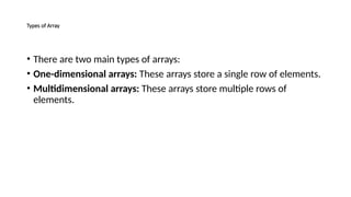 Types of Array
• There are two main types of arrays:
• One-dimensional arrays: These arrays store a single row of elements.
• Multidimensional arrays: These arrays store multiple rows of
elements.
 