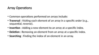 Array Operations
• Common operations performed on arrays include:
• Traversal : Visiting each element of an array in a specific order (e.g.,
sequential, reverse).
• Insertion : Adding a new element to an array at a specific index.
• Deletion : Removing an element from an array at a specific index.
• Searching : Finding the index of an element in an array.
 
