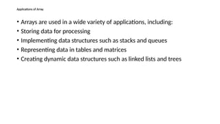 Applications of Array
• Arrays are used in a wide variety of applications, including:
• Storing data for processing
• Implementing data structures such as stacks and queues
• Representing data in tables and matrices
• Creating dynamic data structures such as linked lists and trees
 