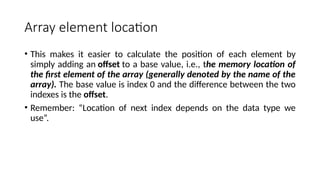 Array element location
• This makes it easier to calculate the position of each element by
simply adding an offset to a base value, i.e., the memory location of
the first element of the array (generally denoted by the name of the
array). The base value is index 0 and the difference between the two
indexes is the offset.
• Remember: “Location of next index depends on the data type we
use”.
 