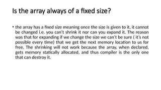Is the array always of a fixed size?
• the array has a fixed size meaning once the size is given to it, it cannot
be changed i.e. you can’t shrink it nor can you expand it. The reason
was that for expanding if we change the size we can’t be sure ( it’s not
possible every time) that we get the next memory location to us for
free. The shrinking will not work because the array, when declared,
gets memory statically allocated, and thus compiler is the only one
that can destroy it.
 