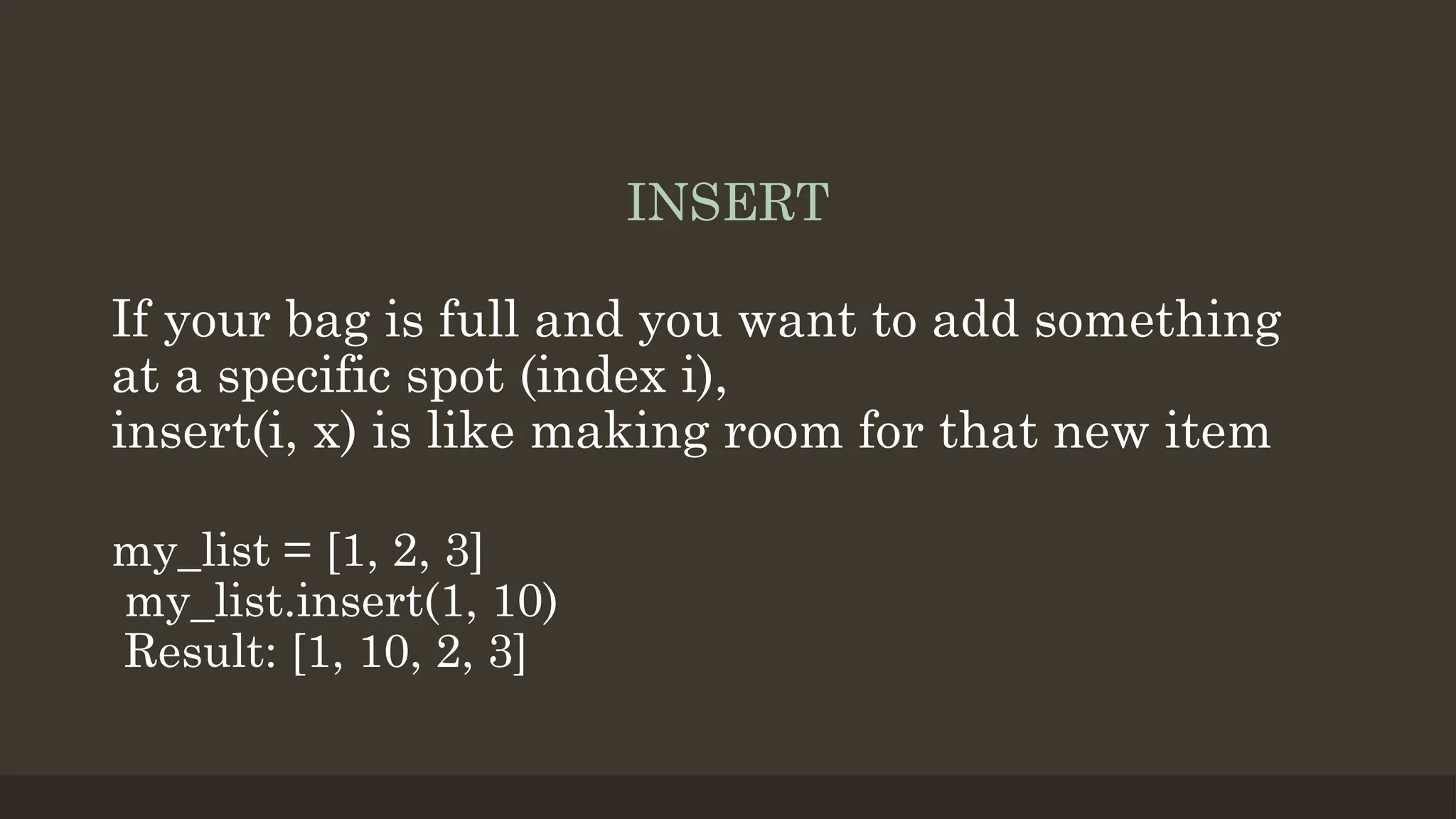INSERT
If your bag is full and you want to add something
at a specific spot (index i),
insert(i, x) is like making room for that new item
my_list = [1, 2, 3]
my_list.insert(1, 10)
Result: [1, 10, 2, 3]
 