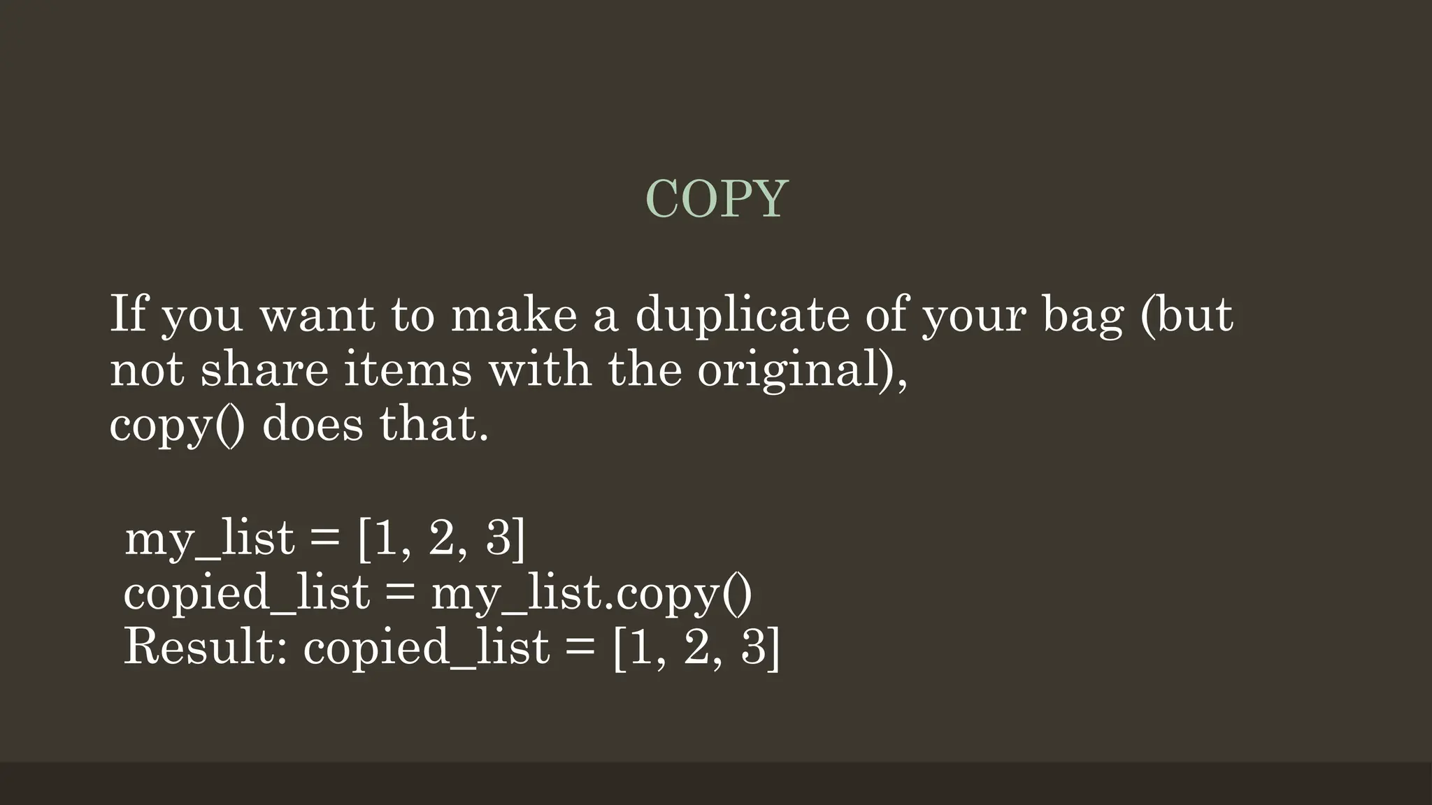 COPY
If you want to make a duplicate of your bag (but
not share items with the original),
copy() does that.
my_list = [1, 2, 3]
copied_list = my_list.copy()
Result: copied_list = [1, 2, 3]
 
