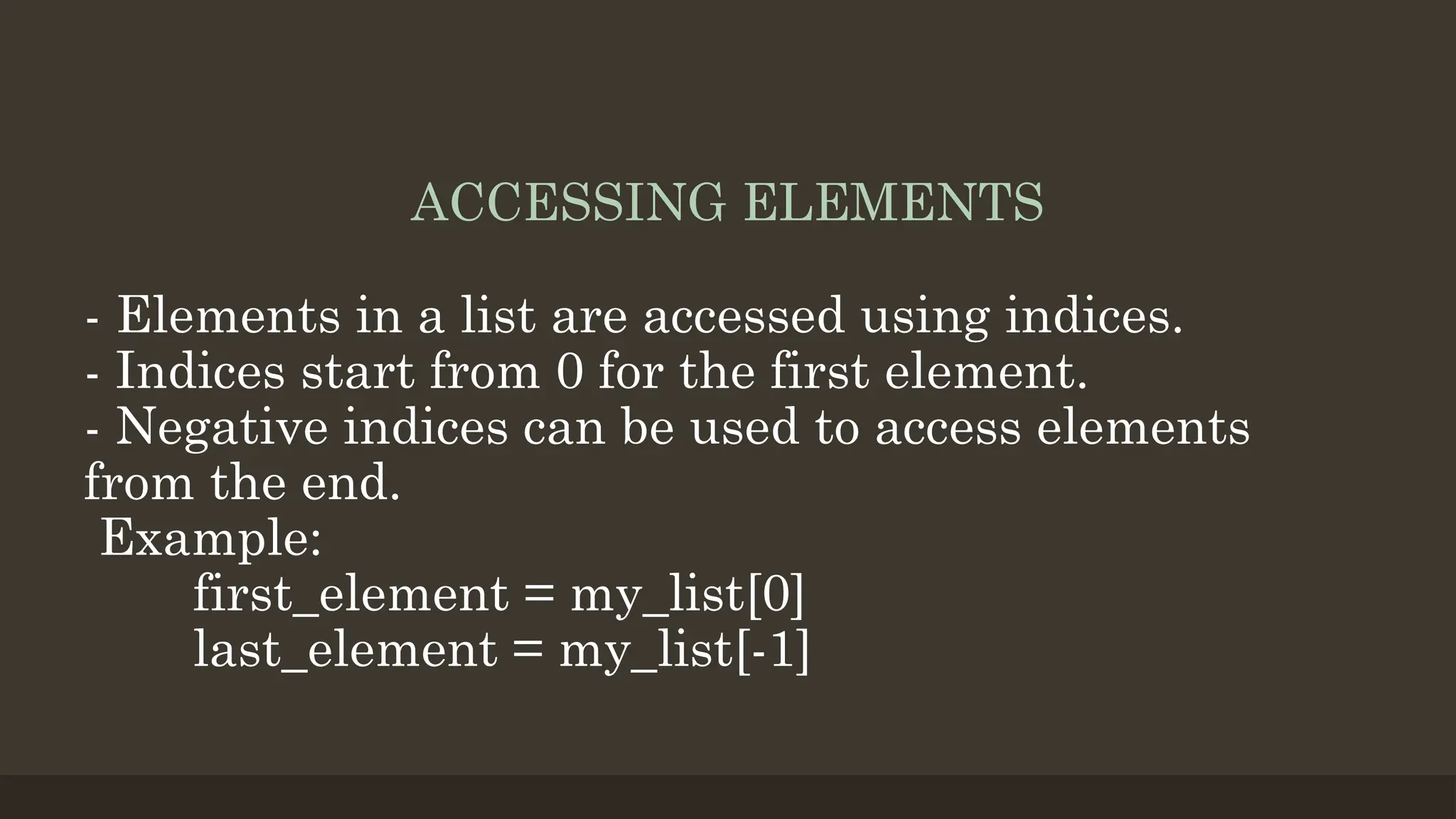 ACCESSING ELEMENTS
- Elements in a list are accessed using indices.
- Indices start from 0 for the first element.
- Negative indices can be used to access elements
from the end.
Example:
first_element = my_list[0]
last_element = my_list[-1]
 