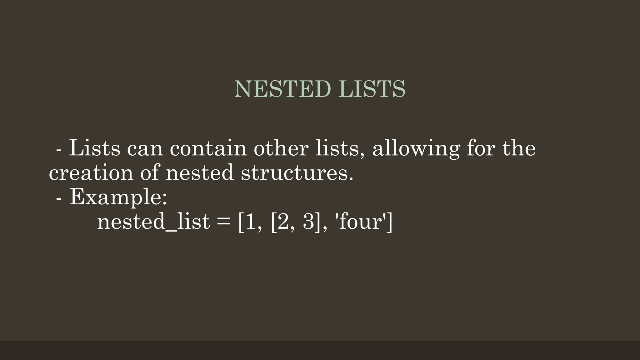 NESTED LISTS
- Lists can contain other lists, allowing for the
creation of nested structures.
- Example:
nested_list = [1, [2, 3], 'four']
 