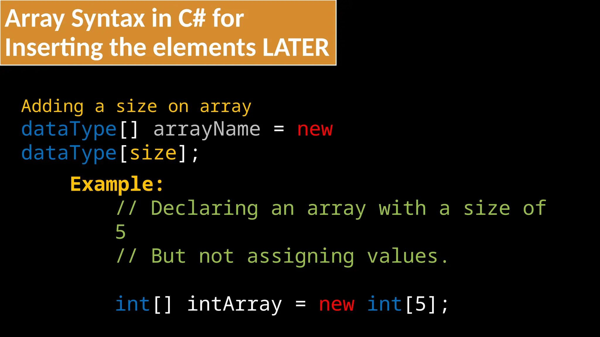 Array Syntax in C# for
Inserting the elements LATER
Adding a size on array
dataType[] arrayName = new
dataType[size];
Example:
// Declaring an array with a size of
5
// But not assigning values.
int[] intArray = new int[5];
 