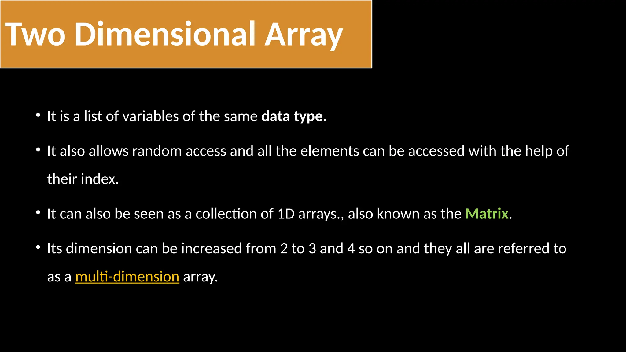• It is a list of variables of the same data type.
• It also allows random access and all the elements can be accessed with the help of
their index.
• It can also be seen as a collection of 1D arrays., also known as the Matrix.
• Its dimension can be increased from 2 to 3 and 4 so on and they all are referred to
as a multi-dimension array.
Two Dimensional Array
 