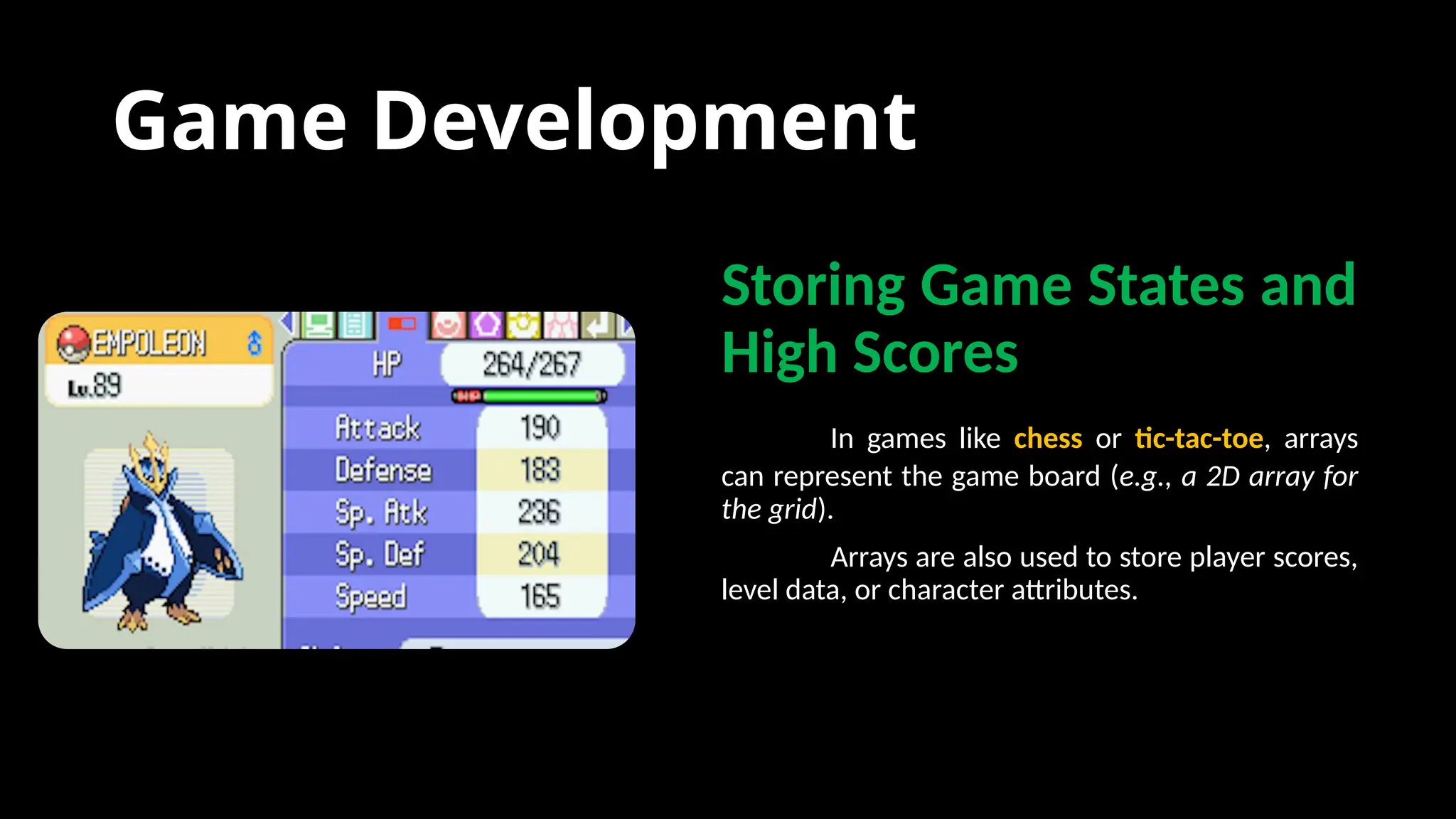 Game Development
Storing Game States and
High Scores
In games like chess or tic-tac-toe, arrays
can represent the game board (e.g., a 2D array for
the grid).
Arrays are also used to store player scores,
level data, or character attributes.
 