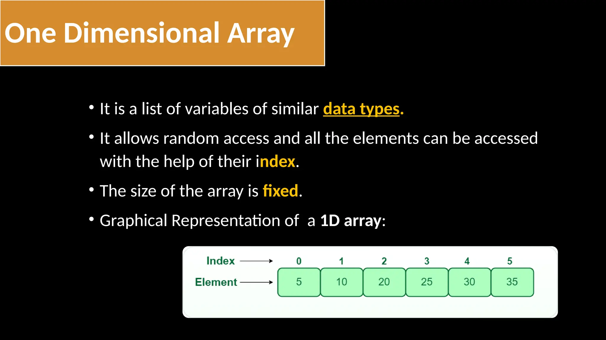 One Dimensional Array
• It is a list of variables of similar data types.
• It allows random access and all the elements can be accessed
with the help of their index.
• The size of the array is fixed.
• Graphical Representation of a 1D array:
 