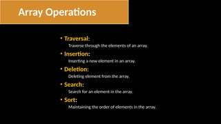 • Traversal:
Traverse through the elements of an array.
• Insertion:
Inserting a new element in an array.
• Deletion:
Deleting element from the array.
• Search:
Search for an element in the array.
• Sort:
Maintaining the order of elements in the array.
Array Operations
 