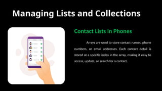 Managing Lists and Collections
Contact Lists in Phones
Arrays are used to store contact names, phone
numbers, or email addresses. Each contact detail is
stored at a specific index in the array, making it easy to
access, update, or search for a contact.
 